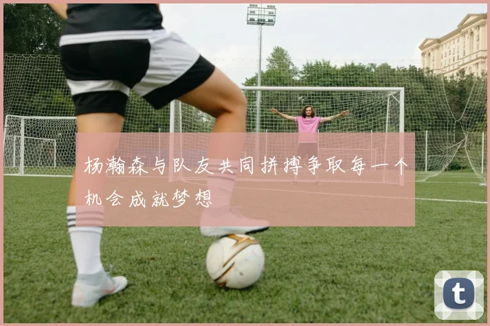 杨瀚森与队友共同拼搏争取每一个机会成就梦想