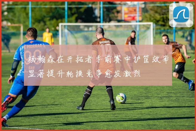 杨瀚森在开拓者季前赛中护筐效率显著提升轮换竞争愈发激烈