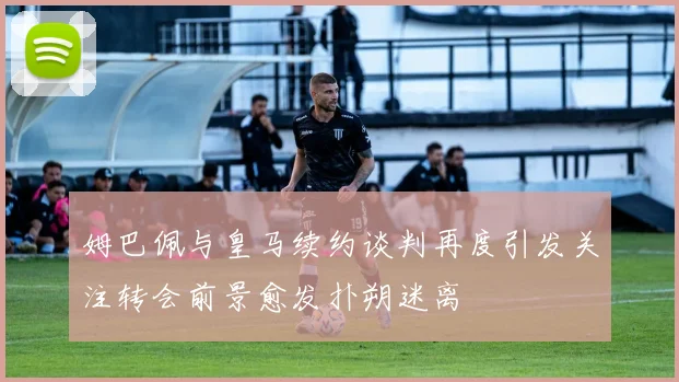 姆巴佩与皇马续约谈判再度引发关注转会前景愈发扑朔迷离