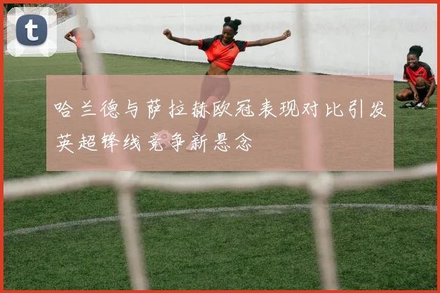 哈兰德与萨拉赫欧冠表现对比引发英超锋线竞争新悬念