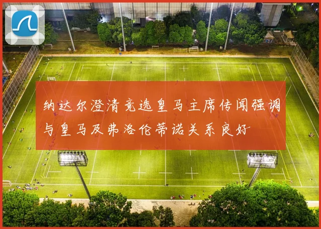 纳达尔澄清竞选皇马主席传闻强调与皇马及弗洛伦蒂诺关系良好