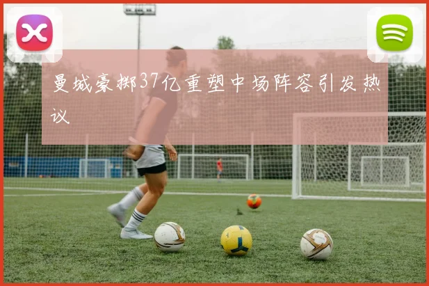 曼城豪掷37亿重塑中场阵容引发热议