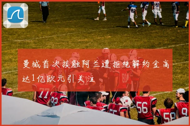 曼城首次接触阿兰遭拒绝解约金高达1亿欧元引关注