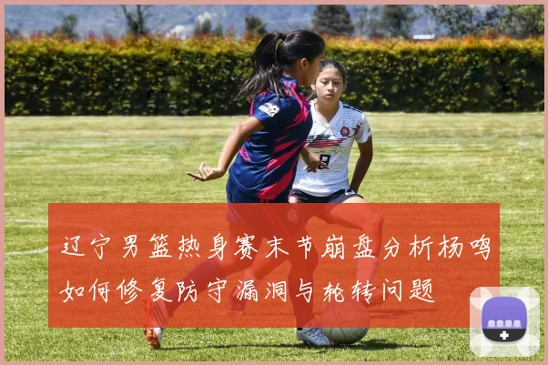 辽宁男篮热身赛末节崩盘分析杨鸣如何修复防守漏洞与轮转问题