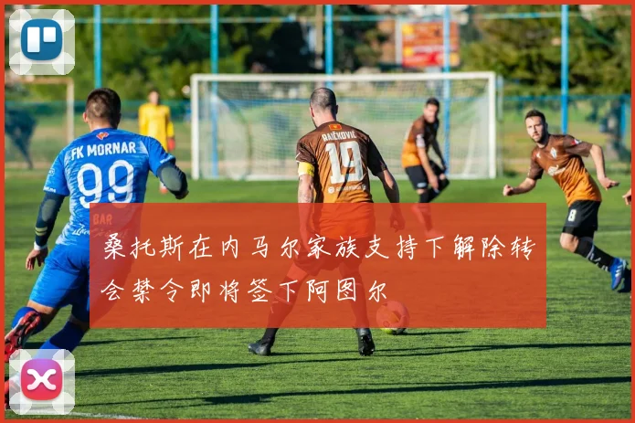 桑托斯在内马尔家族支持下解除转会禁令即将签下阿图尔