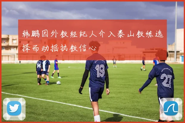 韩鹏因外教经纪人介入泰山教练选择而动摇执教信心