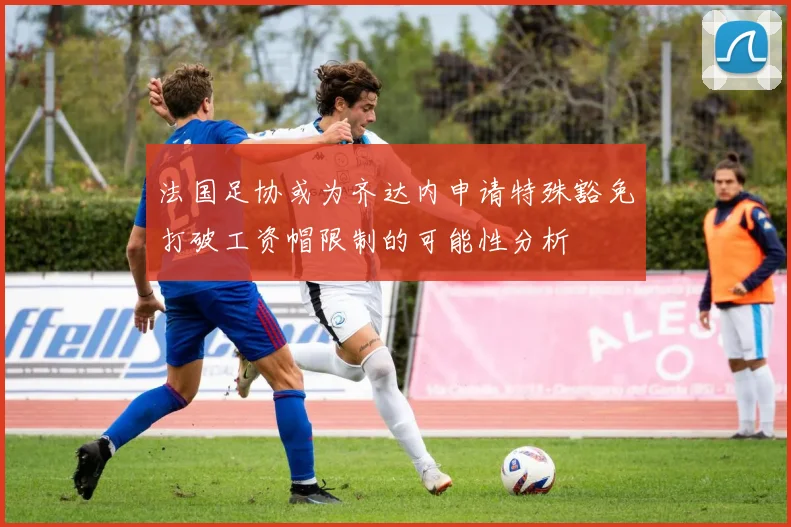 法国足协或为齐达内申请特殊豁免打破工资帽限制的可能性分析